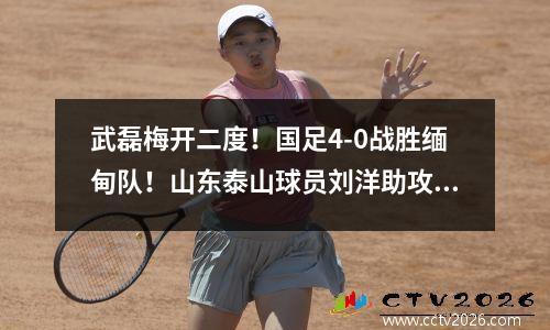 武磊梅开二度！国足4-0战胜缅甸队！山东泰山球员刘洋助攻！