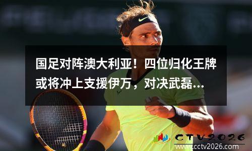 国足对阵澳大利亚！四位归化王牌或将冲上支援伊万，对决武磊更是如虎添翼。