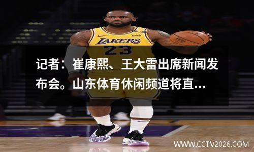 记者：崔康熙、王大雷出席新闻发布会。山东体育休闲频道将直播亚冠联赛