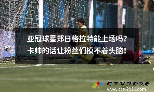 亚冠球星郑日格拉特能上场吗？卡帅的话让粉丝们摸不着头脑！