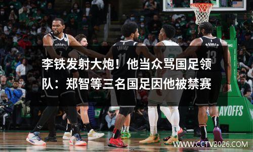 李铁发射大炮！他当众骂国足领队：郑智等三名国足因他被禁赛