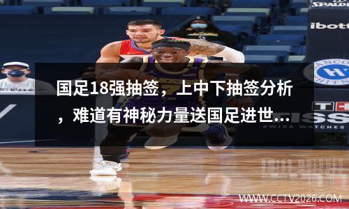 国足18强抽签，上中下抽签分析，难道有神秘力量送国足进世界杯？
