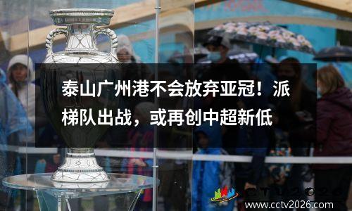 泰山广州港不会放弃亚冠！派梯队出战，或再创中超新低