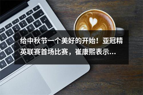 给中秋节一个美好的开始！亚冠精英联赛首场比赛，崔康熙表示要全力以赴