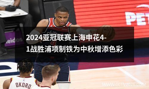 2024亚冠联赛上海申花4-1战胜浦项制铁为中秋增添色彩