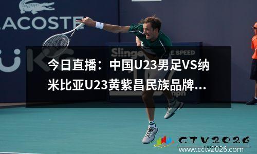今日直播：中国U23男足VS纳米比亚U23黄紫昌民族品牌新征程