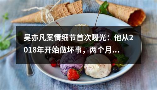 吴亦凡案情细节首次曝光：他从2018年开始做坏事，两个月内作案3起，共作案4起。