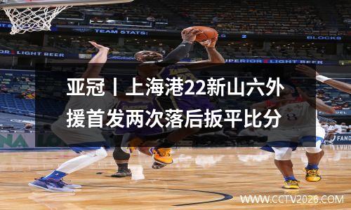 亚冠丨上海港22新山六外援首发两次落后扳平比分