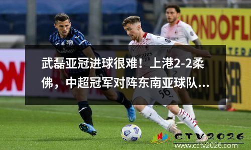 武磊亚冠进球很难！上港2-2柔佛，中超冠军对阵东南亚球队已三连败