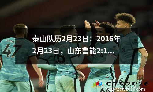 泰山队历2月23日：2016年2月23日，山东鲁能2:1逆转广岛三箭