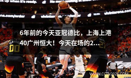 6年前的今天亚冠德比，上海上港40广州恒大！今天在场的28个人在哪里？