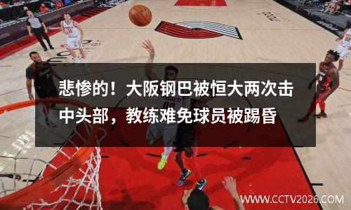 悲惨的！大阪钢巴被恒大两次击中头部，教练难免球员被踢昏