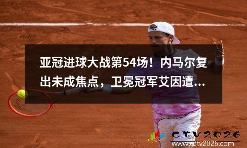 亚冠进球大战第54场！内马尔复出未成焦点，卫冕冠军艾因遭复仇