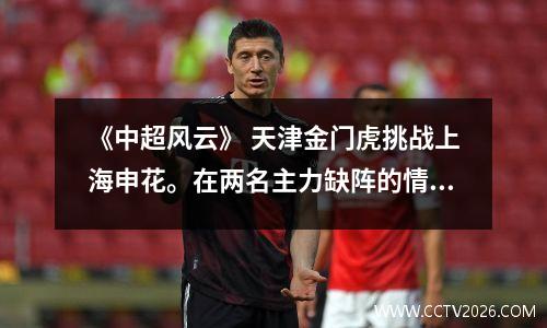 《中超风云》 天津金门虎挑战上海申花。在两名主力缺阵的情况下，他们能否逆袭？