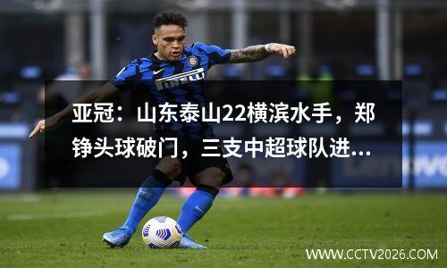 亚冠：山东泰山22横滨水手，郑铮头球破门，三支中超球队进入八强