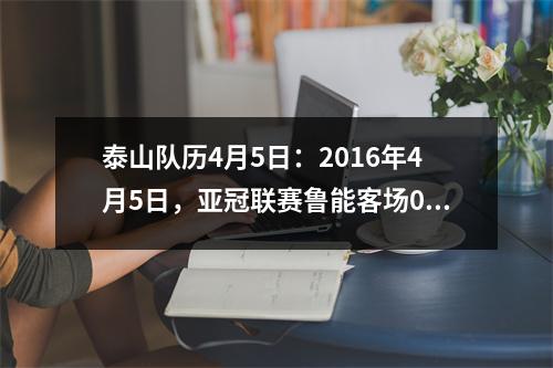 泰山队历4月5日：2016年4月5日，亚冠联赛鲁能客场00战首尔FC。