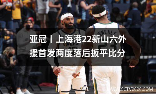 亚冠丨上海港22新山六外援首发两度落后扳平比分