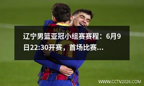 辽宁男篮亚冠小组赛赛程：6月9日22:30开赛，首场比赛在利雅得