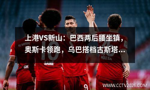 上港VS新山：巴西两后腰坐镇，奥斯卡领跑，乌巴搭档古斯塔沃