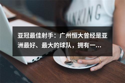 亚冠最佳射手：广州恒大曾经是亚洲最好、最大的球队，拥有一支令人难以置信的球队！