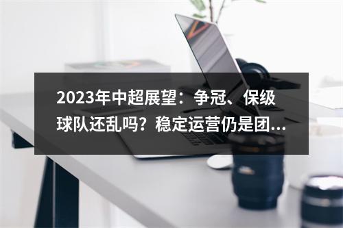 2023年中超展望：争冠、保级球队还乱吗？稳定运营仍是团队最大优势