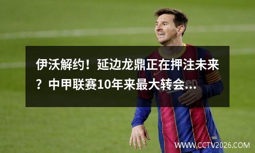 伊沃解约！延边龙鼎正在押注未来？中甲联赛10年来最大转会危机