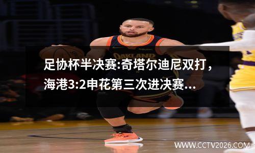 足协杯半决赛:奇塔尔迪尼双打，海港3:2申花第三次进决赛，迎战8冠王泰山