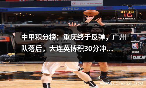 中甲积分榜：重庆终于反弹，广州队落后，大连英博积30分冲超联赛指日可待