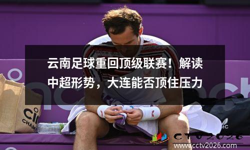 云南足球重回顶级联赛！解读中超形势，大连能否顶住压力