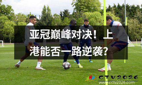 亚冠巅峰对决！上港能否一路逆袭？