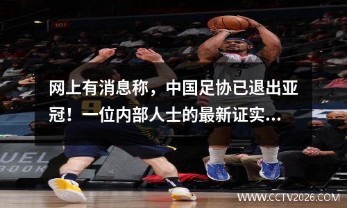 网上有消息称，中国足协已退出亚冠！一位内部人士的最新证实是一场虚惊。