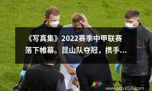 《写真集》2022赛季中甲联赛落下帷幕。昆山队夺冠，携手青岛海牛、南通支云晋级中超。