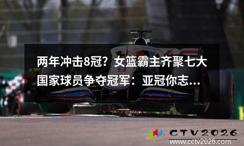 两年冲击8冠？女篮霸主齐聚七大国家球员争夺冠军：亚冠你志在必得吗？