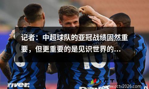 记者：中超球队的亚冠战绩固然重要，但更重要的是见识世界的机会。