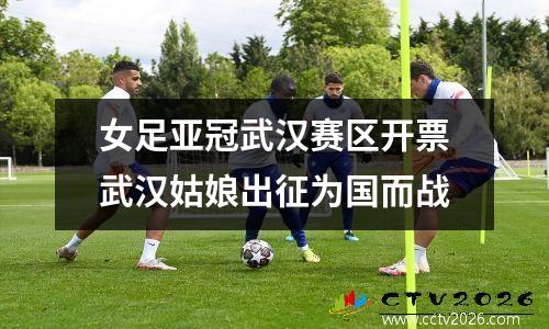女足亚冠武汉赛区开票武汉姑娘出征为国而战