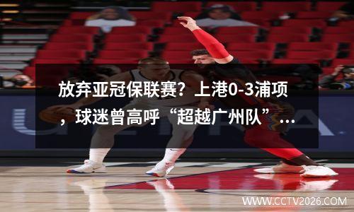 放弃亚冠保联赛？上港0-3浦项，球迷曾高呼“超越广州队”成了笑话