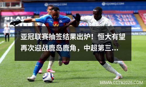 亚冠联赛抽签结果出炉！恒大有望再次迎战鹿岛鹿角，中超第三名或将进入死亡之组