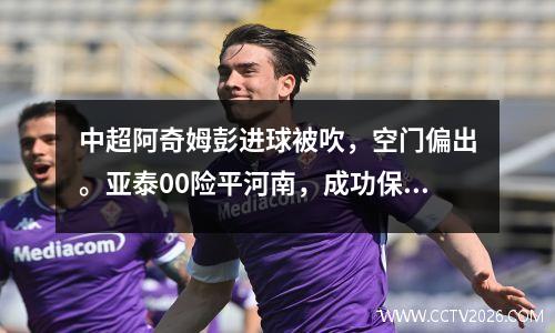 中超阿奇姆彭进球被吹，空门偏出。亚泰00险平河南，成功保级。