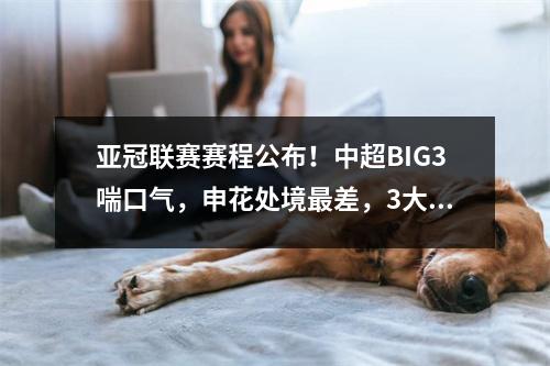 亚冠联赛赛程公布！中超BIG3喘口气，申花处境最差，3大因素疯狂