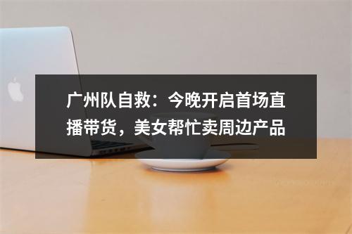 广州队自救：今晚开启首场直播带货，美女帮忙卖周边产品