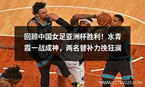回顾中国女足亚洲杯胜利！水青霞一战成神，两名替补力挽狂澜
