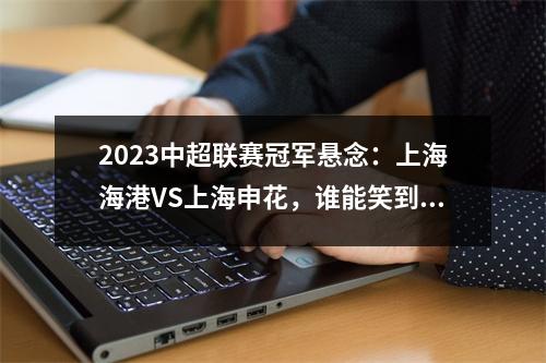 2023中超联赛冠军悬念：上海海港VS上海申花，谁能笑到最后？