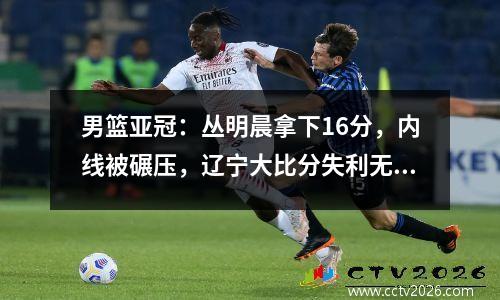 男篮亚冠：丛明晨拿下16分，内线被碾压，辽宁大比分失利无缘半决赛