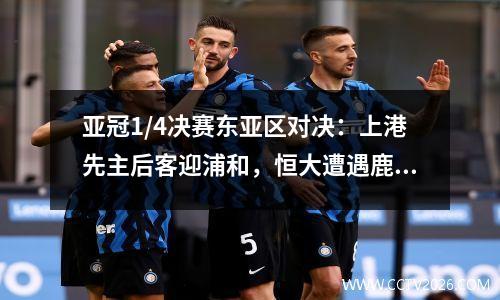 亚冠1/4决赛东亚区对决：上港先主后客迎浦和，恒大遭遇鹿岛