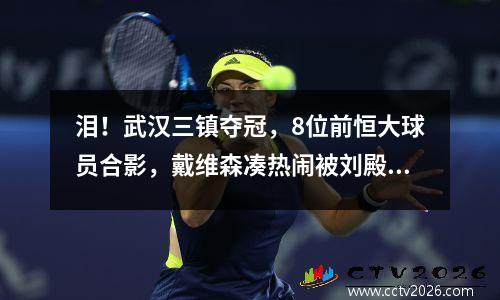 泪！武汉三镇夺冠，8位前恒大球员合影，戴维森凑热闹被刘殿座一脚踢开