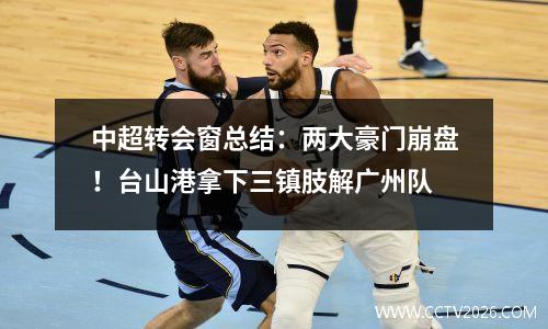 中超转会窗总结：两大豪门崩盘！台山港拿下三镇肢解广州队