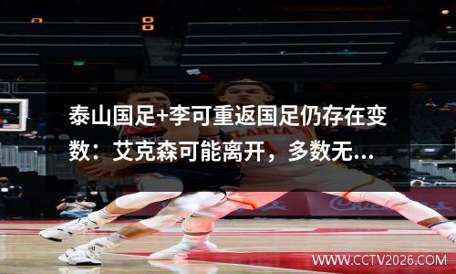 泰山国足+李可重返国足仍存在变数：艾克森可能离开，多数无缘36强。