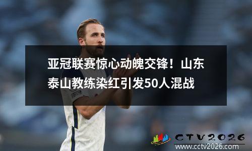 亚冠联赛惊心动魄交锋！山东泰山教练染红引发50人混战