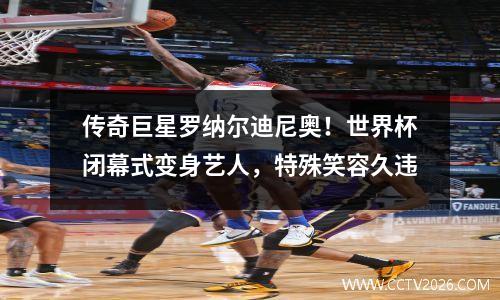 传奇巨星罗纳尔迪尼奥！世界杯闭幕式变身艺人，特殊笑容久违