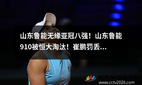 山东鲁能无缘亚冠八强！山东鲁能910被恒大淘汰！崔鹏罚丢点球
